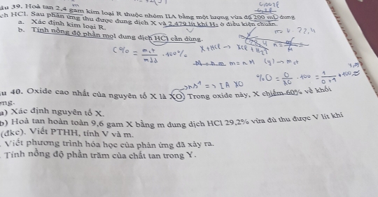 ầu 39. Hoà tan 2, 4 gam kim loại R thuộc nhóm IIA bằng một lượng vừa độ 200 mD dung 
ch HCl. Sau phân ứng thu được dung dịch X và 2 479 lít khí H2 ở điều kiện chuẩn 
a. Xác định kim loại R. 
b. Tính nóng độ phần mol dung dịch HCI cần dùng. 
du 40. Oxide cao nhất của nguyên tố X là XO) Trong oxide này, X chiếm 60% về khó 

a) Xác định nguyên tố X. 
b) Hoà tan hoàn toàn 9,6 gam X bằng m dung dịch HC1 29, 2% vừa đủ thu được V lít khi 
(đkc). Viết PTHH, tính V và m. 
. Viết phương trình hóa học của phản ứng đã xảy ra, 
* Tính nồng độ phần trăm của chất tan trong Y.