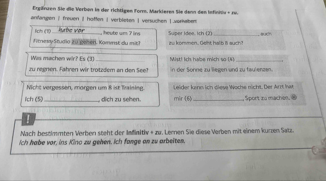 Ergänzen Sie die Verben in der richtigen Form. Markieren Sie dann den Infinitiv + zu.
anfangen | freuen | hoffen | verbieten | versuchen | vorhaben
Ich (1) _, heute um 7 ins Super Idee. Ich (2) _, auch
Fitness-Studio zu gehen. Kommst du mit? zu kommen. Geht halb 8 auch?
Was machen wir? Es (3) _Mist! Ich habe mich so (4)_
zu regnen. Fahren wir trotzdem an den See? in der Sonne zu liegen und zu faulenzen.
Nicht vergessen, morgen um 8 ist Training. Leider kann ich diese Woche nicht. Der Arzt hat
Ich (5)_ , dich zu sehen. mir (6) _, Sport zu machen.
!
Nach bestimmten Verben steht der Infinitiv + zu. Lernen Sie diese Verben mit einem kurzen Satz.
Ich habe vor, ins Kino zu gehen. Ich fange an zu arbeiten.