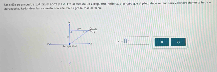 Un avión se encuentra 134 km al norte y 190 km al este de un aeropuerto. Hallar x, el ángulo que el piloto debe voltear para volar directamente hacia el 
aeropuerto. Redondear la respuesta a la décima de grado más cercana. 
×
x=□°