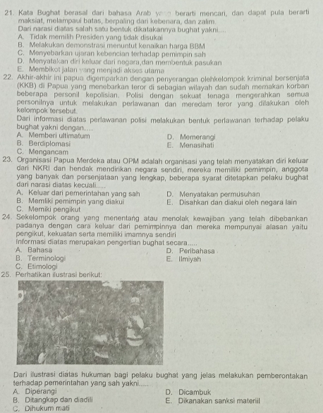 Kata Bughat berasal dari bahasa Arab yan berarti mencari, dan dapat pulla berarti
maksiat, melampaui batas, berpaling dari kebenara, dan zalim.
Dari narasi diatas salah satu bentuk dikatakannya bughat yakni....
A. Tidak memilih Presiden yang tidak disukai
B. Melakukan demonstrasi menuntut kenaikan harga BBM
C. Menyebarkan ujaran kebencian terhadap pemimpin sah
D. Menyatakan diri keluar dari negara,dan membentuk pasukan
E. Membikot jalan yang menjadi akses utama
22. Akhir-akhir ini papua digemparkan dengan penyerangan olehkelompok kriminal bersenjata
(KKB) di Papua yang menebarkan teror di sebagian wilayah dan sudah memakan korban
beberapa personil kepolisian. Polisi dengan sekuat tenaga mengerahkan semua
personilnya untuk melakukan perlawanan dan meredam teror yang dilakukan oleh
kelompok tersebut .
Dari informasi diatas perlawanan polisi melakukan bentuk perlawanan terhadap pelaku
bughat yakni dengan.... D. Memerangi
A. Memberi ultimatum
B. Berdiplomasi E. Menasihati
C. Mengancam
23. Organisasi Papua Merdeka atau OPM adalah organisasi yang telah menyatakan diri keluar
dari NKRI dan hendak mendirikan negara sendiri, mereka memiliki pemimpin, anggota
yang banyak dan persenjataan yang lengkap, beberapa syarat ditetapkan pelaku bughat
dari narasi diatas kecưali.....
A. Keluar dari pemerintahan yang sah D. Menyatakan permusuhan
B. Memliki pemimpin yang diakui E. Disahkan dan diakui oleh negara lain
C. Memiki pengikut
24. Sekelompok orang yang menentang atau menolak kewajiban yang telah dibebankan
padanya dengan cara keluar dari pemimpinnya dan mereka mempunyai alasan yaitu
pengikut, kekuatan serta memiliki imamnya sendiri
Informasi diatas merupakan pengertian bughat secara.....
A. Bahasa D. Peribahasa
B.Terminologi E. Ilmiyah
C. Etimologi
25. Perhatikan ilustrasi berikut
Dari ilustrasi diatas hukuman bagi pelaku bughat yang jelas melakukan pemberontakan
terhadap pemerintahan yang sah yakni....
A. Diperangi D. Dicambuk
B. Ditangkap dan diadili
C. Dihukum mati E. Dikanakan sanksi materiil