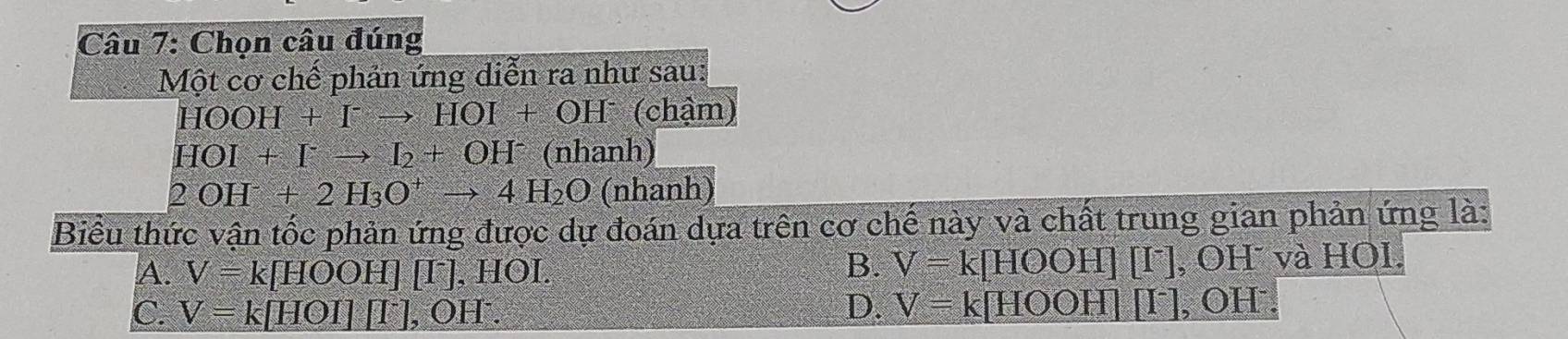 Chọn câu đúng
Một cơ chế phản ứng diễn ra như sau:
HOOH+I^-to HOI+OH^- (chậm
HOI+I^-to I_2+OH^- (nb^2 nh)
2OH^-+2H_3O^+to 4H_2O (nhanh)
Biểu thức vận tốc phản ứng được dự đoán dựa trên cơ chế này và chất trung gian phản ứng là:
B. V=k[HOOH][I^-]
A. V=k[HOOH][I^-]. I HOI , OH và HOI.
C. V=k[HOI][I^-], OH^-.
D. V=k[HOOH][I^-], OH