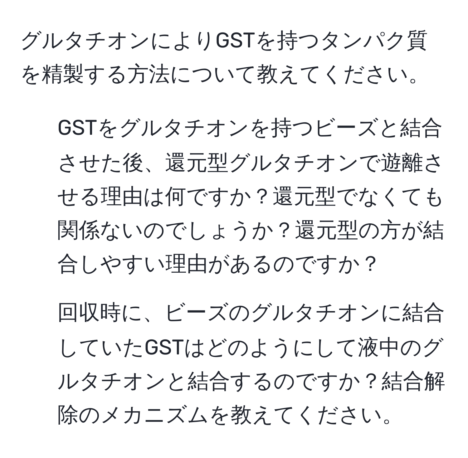 グルタチオンによりGSTを持つタンパク質を精製する方法について教えてください。  
1) GSTをグルタチオンを持つビーズと結合させた後、還元型グルタチオンで遊離させる理由は何ですか？還元型でなくても関係ないのでしょうか？還元型の方が結合しやすい理由があるのですか？  
2) 回収時に、ビーズのグルタチオンに結合していたGSTはどのようにして液中のグルタチオンと結合するのですか？結合解除のメカニズムを教えてください。