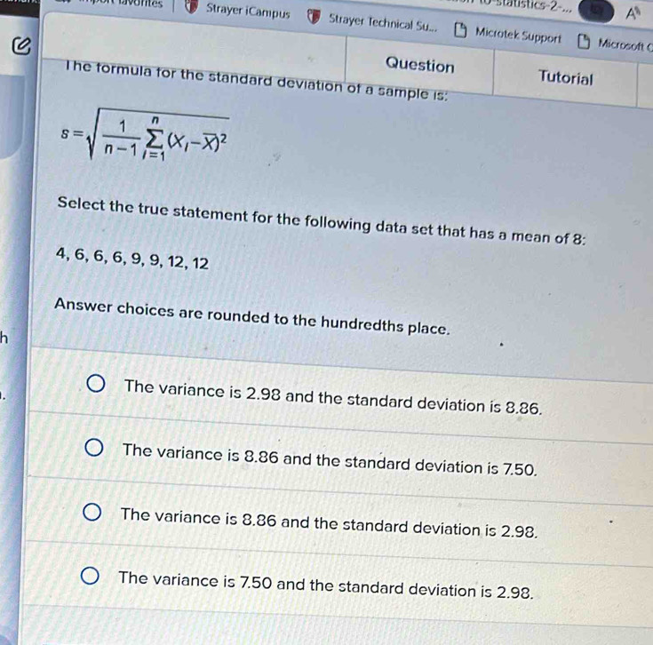 statistics-2-... A^(11) 
Strayer iCampus Strayer Technical Su... Microtek Support Microsoft C
Question Tutorial
The formula for the standard deviation of a sample is:
s=sqrt(frac 1)n-1sumlimits _(i=1)^n(x_i-overline x)^2
Select the true statement for the following data set that has a mean of 8 :
4, 6, 6, 6, 9, 9, 12, 12
Answer choices are rounded to the hundredths place.
h
The variance is 2.98 and the standard deviation is 8.86.
The variance is 8.86 and the standard deviation is 7.50.
The variance is 8.86 and the standard deviation is 2.98.
The variance is 7.50 and the standard deviation is 2.98.