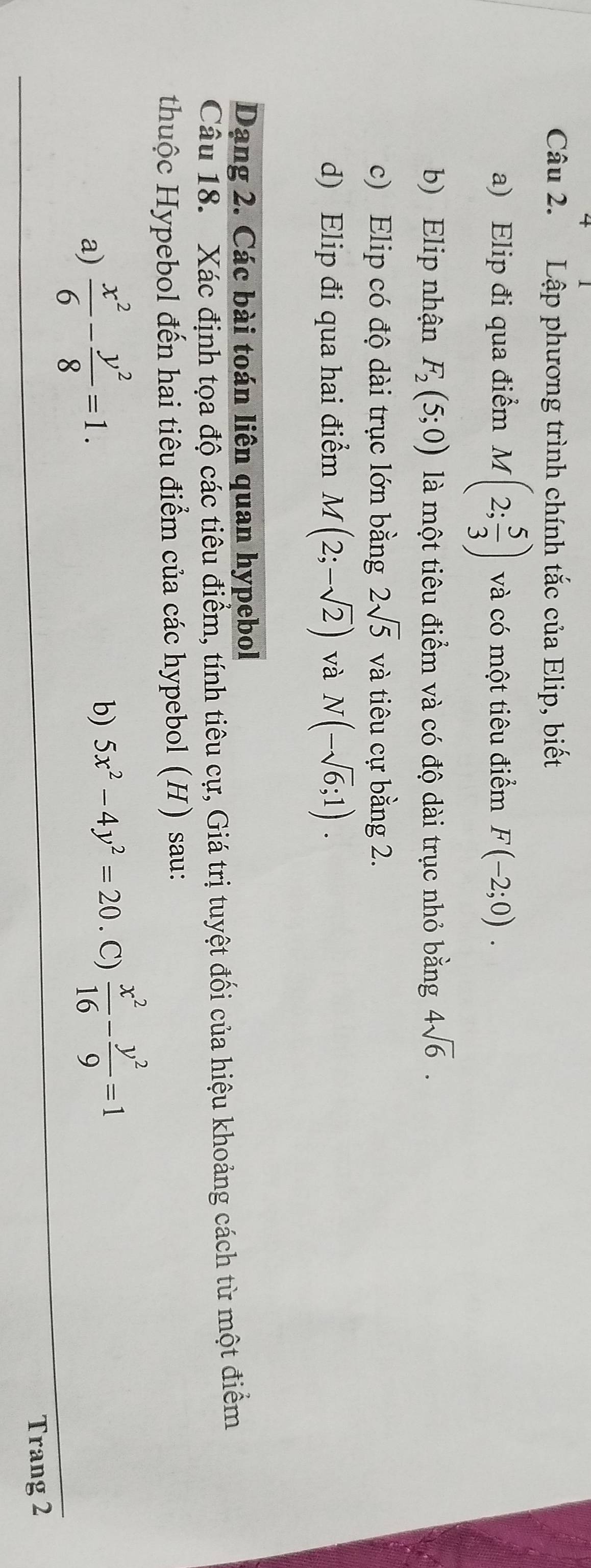 Lập phương trình chính tắc của Elip, biết 
a) Elip đi qua điểm M(2; 5/3 ) và có một tiêu điểm F(-2;0). 
b) Elip nhận F_2(5;0) là một tiêu điểm và có độ dài trục nhỏ bằng 4sqrt(6). 
c) Elip có độ dài trục lớn bằng 2sqrt(5) và tiêu cự bằng 2. 
d) Elip đi qua hai điểm M(2;-sqrt(2)) và N(-sqrt(6);1). 
Dạng 2. Các bài toán liên quan hypebol 
Câu 18. Xác định tọa độ các tiêu điểm, tính tiêu cự, Giá trị tuyệt đối của hiệu khoảng cách từ một điểm 
thuộc Hypebol đến hai tiêu điểm của các hypebol (H) sau: 
a)  x^2/6 - y^2/8 =1. . C)  x^2/16 - y^2/9 =1
b) 5x^2-4y^2=20
Trang 2