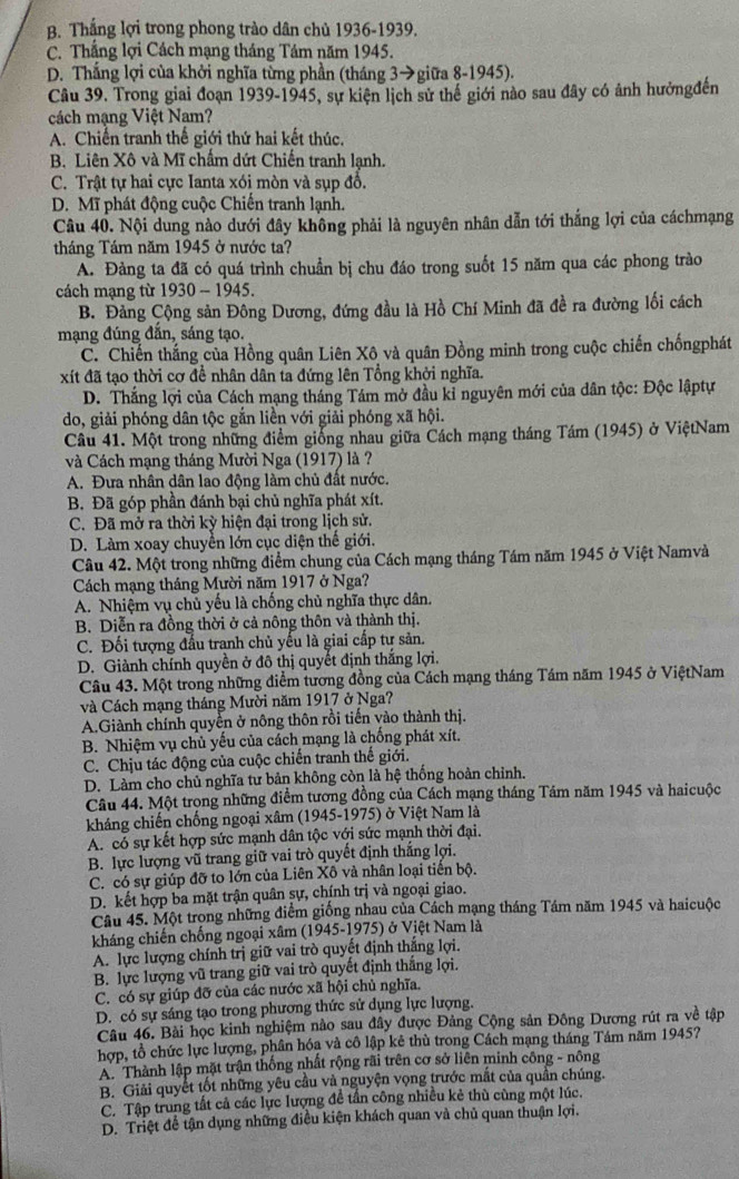 B. Thắng lợi trong phong trào dân chủ 1936-1939.
C. Thắng lợi Cách mạng tháng Tám năm 1945.
D. Thắng lợi của khởi nghĩa từng phần (tháng 3→giữa 8-1945).
Câu 39. Trong giai đoạn 1939-1945, sự kiện lịch sử thế giới nào sau đây có ảnh hưởngđến
cách mạng Việt Nam?
A. Chiến tranh thế giới thứ hai kết thúc.
B. Liên Xô và Mĩ chấm dứt Chiến tranh lạnh.
C. Trật tự hai cực Ianta xói mòn và sụp đồ.
D. Mĩ phát động cuộc Chiến tranh lạnh.
Câu 40. Nội dung nào dưới đây không phải là nguyên nhân dẫn tới thắng lợi của cáchmạng
tháng Tám năm 1945 ở nước ta?
A. Đảng ta đã có quá trình chuẩn bị chu đáo trong suốt 15 năm qua các phong trào
cách mạng từ 1930 - 1945.
B. Đảng Cộng sản Đông Dương, đứng đầu là Hồ Chí Minh đã đề ra đường lối cách
mạng đúng đắn, sáng tạo.
C. Chiến thắng của Hồng quân Liên Xô và quân Đồng minh trong cuộc chiến chốngphát
xít đã tạo thời cơ đề nhân dân ta đứng lên Tổng khởi nghĩa.
D. Thắng lợi của Cách mạng tháng Tám mở đầu kỉ nguyên mới của dân tộc: Độc lậptự
do, giải phóng dân tộc gắn liền với giải phóng xã hội.
Câu 41. Một trong những điểm giống nhau giữa Cách mạng tháng Tám (1945) ở ViệtNam
và Cách mạng tháng Mười Nga (1917) là ?
A. Đưa nhân dân lao động làm chủ đất nước.
B. Đã góp phần đánh bại chủ nghĩa phát xít.
C. Đã mở ra thời kỳ hiện đại trong lịch sử.
D. Làm xoay chuyền lớn cục diện thế giới.
Câu 42. Một trong những điểm chung của Cách mạng tháng Tám năm 1945 ở Việt Namvà
Cách mạng tháng Mười năm 1917 ở Nga?
A. Nhiệm vụ chủ yếu là chống chủ nghĩa thực dân.
B. Diễn ra đồng thời ở cả nông thôn và thành thị.
C. Đối tượng đấu tranh chủ yếu là giai cấp tư sản.
D. Giành chính quyền ở đô thị quyết định thắng lợi,
Câu 43. Một trong những điểm tương đồng của Cách mạng tháng Tám năm 1945 ở ViệtNam
và Cách mạng tháng Mười năm 1917 ở Nga?
A.Giành chính quyền ở nông thôn rồi tiến vào thành thị.
B. Nhiệm vụ chủ yếu của cách mạng là chống phát xít.
C. Chịu tác động của cuộc chiến tranh thế giới.
D. Làm cho chủ nghĩa tư bản không còn là hệ thống hoàn chỉnh.
Câu 44. Một trọng những điểm tương đồng của Cách mạng tháng Tám năm 1945 và haicuộc
kháng chiến chống ngoại xâm (1945-1975) ở Việt Nam là
A. có sự kết hợp sức mạnh dân tộc với sức mạnh thời đại.
B. lực lượng vũ trang giữ vai trò quyết định thắng lợi.
C. có sự giúp đỡ to lớn của Liên Xô và nhân loại tiên bộ.
D. kết hợp ba mặt trận quân sự, chính trị và ngoại giao.
Câu 45. Một trong những điểm giống nhau của Cách mạng tháng Tám năm 1945 và haicuộc
kháng chiến chống ngoại xâm (1945-1975) ở Việt Nam là
A. lực lượng chính trị giữ vai trò quyết định thắng lợi.
B. lực lượng vũ trang giữ vai trò quyết định thắng lợi.
C. có sự giúp đỡ của các nước xã hội chủ nghĩa.
D. có sự sáng tạo trong phương thức sử dụng lực lượng.
Câu 46. Bài học kinh nghiệm nào sau đây được Đảng Cộng sản Đông Dương rút ra về tập
hợp, tổ chức lực lượng, phân hóa và cô lập kê thù trong Cách mạng tháng Tám năm 1945?
A. Thành lập mặt trận thống nhất rộng rãi trên cơ sở liên minh công - nông
B. Giải quyết tốt những yêu cầu và nguyện vọng trước mắt của quần chúng.
C. Tập trung tất cả các lực lượng đề tần công nhiều kẻ thù cùng một lúc.
D. Triệt để tận dụng những điều kiện khách quan và chủ quan thuận lợi.