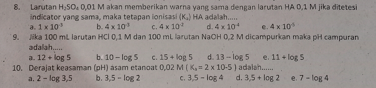 Larutan H_2SO_40,01M akan memberikan warna yang sama dengan larutan HA 0,1 M jika ditetesi
indicator yang sama, maka tetapan ionisasi (K_a) HA adalah.....
a. 1* 10^(-3) b. 4* 10^(-3) C. 4* 10^(-2) d. 4* 10^(-4) e. 4* 10^(-5)
9. Jika 100 mL larutan HCl 0,1 M dan 100 mL larutan NaOH 0,2 M dicampurkan maka pH campuran
adalah.....
a. 12+log 5 b. 10-log 5 c. 15+log 5 d. 13-log 5 e. 11+log 5
10. Derajat keasaman (pH) asam etanoat 0,02M(K_a=2* 10-5) adalah......
a. 2-log 3,5 b. 3,5-log 2 C. 3,5-log 4 d. 3,5+log 2 e. 7-log 4