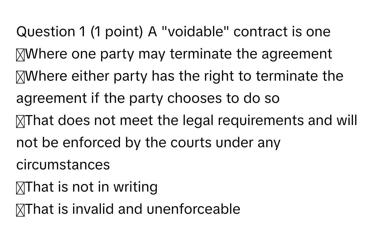 A "voidable" contract is one 
◻Where one party may terminate the agreement
◻Where either party has the right to terminate the agreement if the party chooses to do so
◻That does not meet the legal requirements and will not be enforced by the courts under any circumstances
◻That is not in writing
◻That is invalid and unenforceable