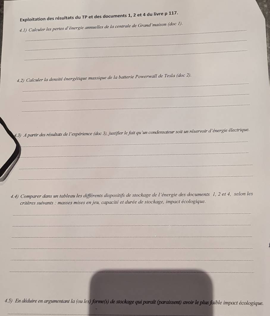 Exploitation des résultats du TP et des documents 1, 2 et 4 du livre p 117. 
_ 
4.1) Calculer les pertes d'énergie annuelles de la centrale de Grand'maison (doc 1). 
_ 
_ 
_ 
4.2) Calculer la densité énergétique massique de la batterie Powerwall de Tesla (doc 2). 
_ 
_ 
4.3) A partir des résultats de l'expérience (doc 3), justifier le fait qu'un condensateur soit un réservoir d'énergie électrique. 
_ 
_ 
_ 
_ 
4.4) Comparer dans un tableau les différents dispositifs de stockage de l'énergie des documents 1, 2 et 4, selon les 
critères suivants : masses mises en jeu, capacité et durée de stockage, impact écologique. 
_ 
_ 
_ 
_ 
_ 
_ 
4.5) En déduire en argumentant la (ou les) forme(s) de stockage qui paraît (paraissent) avoir le plus faible impact écologique. 
_