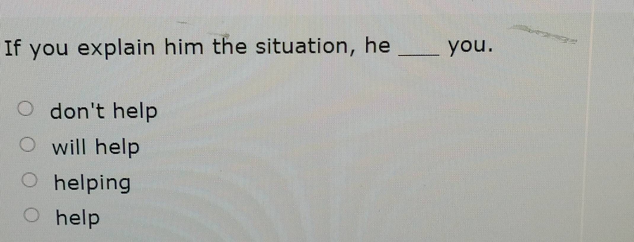 If you explain him the situation, he _you.
don't help
will help
helping
help