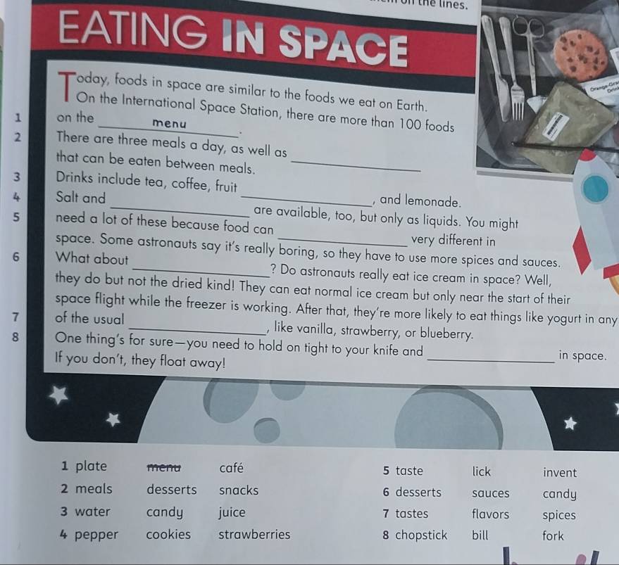 on the lines. 
EATING IN SPACE 
oday, foods in space are similar to the foods we eat on Earth. 
On the International Space Station, there are more than 100 foods 
1 on the menu 
. 
2 There are three meals a day, as well as 
that can be eaten between meals._ 
3 Drinks include tea, coffee, fruit 
, and lemonade. 
4 Salt and __are available, too, but only as liquids. You might 
5 need a lot of these because food can 
very different in 
space. Some astronauts say it's really boring, so they have to use more spices and sauces. 
6 What about _? Do astronauts really eat ice cream in space? Well, 
they do but not the dried kind! They can eat normal ice cream but only near the start of their 
space flight while the freezer is working. After that, they're more likely to eat things like yogurt in any 
7 of the usual _, like vanilla, strawberry, or blueberry. 
8 One thing’s for sure—you need to hold on tight to your knife and _in space. 
If you don't, they float away! 
1 plate menu café 5 taste lick invent 
2 meals desserts snacks 6 desserts sauces candy 
3 water candy juice 7 tastes flavors spices 
4 pepper cookies strawberries 8 chopstick bill fork