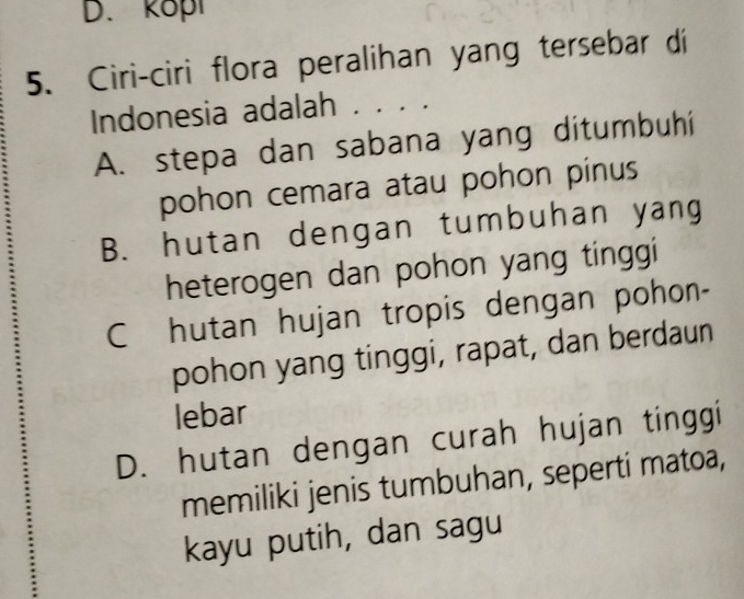 kopl
5. Ciri-ciri flora peralihan yang tersebar di
Indonesia adalah . . . .
A. stepa dan sabana yang ditumbuhíi
pohon cemara atau pohon pinus
B. hutan dengan tumbuhan yang
heterogen dan pohon yang tinggi
C hutan hujan tropis dengan pohon-
pohon yang tinggi, rapat, dan berdaun
lebar
D. hutan dengan curah hujan tinggi
memiliki jenis tumbuhan, seperti matoa,
kayu putih, dan sagu