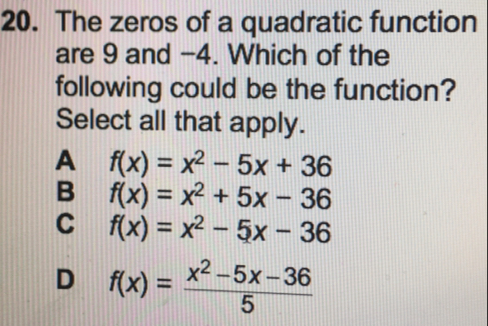 The zeros of a quadratic function
are 9 and −4. Which of the
following could be the function?
Select all that apply.
A f(x)=x^2-5x+36
B f(x)=x^2+5x-36
C f(x)=x^2-5x-36
D f(x)= (x^2-5x-36)/5 