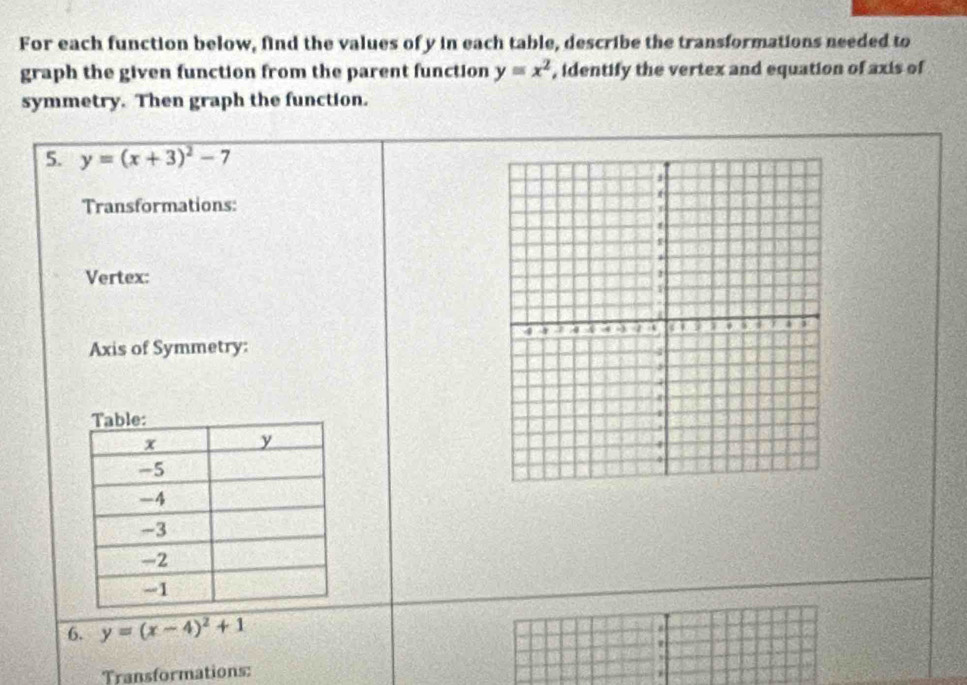 For each function below, find the values of y in each table, describe the transformations needed to
graph the given function from the parent function y=x^2 , identify the vertex and equation of axis of
symmetry. Then graph the function.
5. y=(x+3)^2-7
Transformations:
Vertex:
Axis of Symmetry:
6. y=(x-4)^2+1
W
Transformations: