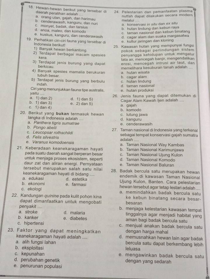 Hewan-hewan berikut yang tersebar di 24. Pelestarian dan pemanfaatan plasma
daerah peralihan adalah ...
nutfah dapat dilakukan secara modern
a. orang utan, gajah, dan harimau melalui ....
b. cenderawasih, kanguru, dan nuri a. konservasi in situ dan ex situ
c. monyet, badak, dan tarsius
b. hutan lindung dan kebun raya
d. anoa, maleo, dan komodo
c. taman nasional dan kebun binatang
e. kuskus, kanguru, dan cenderawasih d. cagar alam dan suaka margasatwa
19. Perhatikan ciri-ciri fauna yang tersebar di e. kultur jaringan dan kloning
Indonesia berikut!
25. Kawasan hutan yang mempunyai fungsi
1) Banyak hewan berkantong
pokok sebagai perlindungan sistem 
2) Terdapat berbagai macam spesies penyangga kehidupan untuk mengatur
kera.
tata air, mencegah banjir, mengendalikan
3) Terdapat jenis burung yang dapat erosi, mencegah intrusi air laut, dan
berkicau.
4) Banyak spesies mamalia berukuran memelihara kesuburan tanah adalah ....
a. hutan wisata
tubuh besar. b. cagar alam
5) Terdapat jenis burung yang berbulu c. hutan lindung
indah. d. taman nasional
Ciri yang menunjukkan fauna tipe australis, e. hutan produksi
yaitu ....
a. 1) dan 2) d. 1) dan 5) 26. Jenis fauna yang dapat ditemukan di
b. 1) dan 3) e. 2) dan 5) Cagar Alam Kawah Ijen adalah ....
c. 1) dan 4) a. gajah b. komodo
20. Berikut yang bukan termasuk hewan c. lutung jawa
langka di Indonesia adalah .... d. kanguru
a. Panthera tigris sumatrae e. cenderawasih
b. Pongo abelii 27. Taman nasional di Indonesia yang terkenal
c. Leucopsar rothschildi sebagai tempat konservasi gajah sumatra
d. Felis silvestris adaiah ....
e. Varanus komodoensis a. Taman Nasional Way Kambas
21. Keberadaan keanekaragaman hayati b. Taman Nasional Karimunjawa
pada suatu daerah sangat berperan besar c. Taman Nasional Ujung Kulon
untuk menjaga proses ekosistem, seperti d. Taman Nasional Komodo
daur zat dan aliran energi. Pernyataan e. Taman Nasional Baluran
tersebut merupakan salah satu nilai 28. Badak bercula satu merupakan hewan
keanekaragaman hayati di bidang .... endemik di kawasan Taman Nasional
a. edukasi d. estetika Ujung Kulon, Banten. Cara pelestarian
b. ekonomi e. farmasi hewan tersebut agar tetap lestari adalah ....
c. ekologi a. memindahkan badak bercula satu
22. Kandungan quinine pada kulit pohon kina ke kebun binatang secara besar-
dapat dimanfaatkan untuk mengobati besaran
penyakit .... b. menjaga kelestarian kawasan tempat
a. stroke d. malaria tinggalnya agar menjadi habitat yang
b. kanker e. diabetes aman bagi badak bercula satu
c. hipertensi c. menjual anakan badak bercula satu
23. Faktor yang dapat meningkatkan dengan harga mahal
keanekaragaman hayati adalah .... d. memusnahkan hewan lain agar badak
a. alih fungsi lahan bercula satu dapat berkembang lebih
b. eksploitasi leluasa
c. kepunahan e. mengawinkan badak bercula satu
d. perubahan genetik dengan yang sedarah
e. penurunan populasi