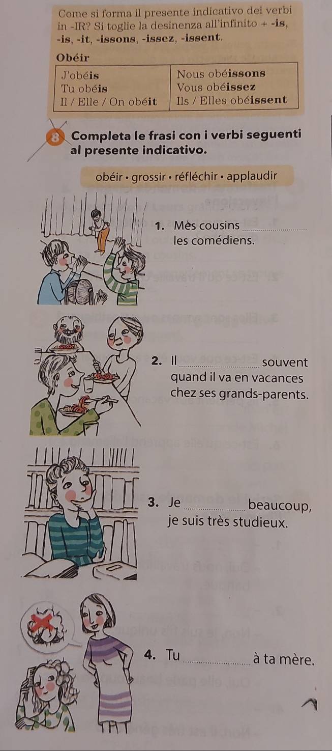 Come si forma il presente indicativo dei verbi 
in -IR? Si toglie la desinenza all’infinito + -is, 
-is, -it, -issons, -issez, -issent. 
Obéir 
Completa le frasi con i verbi seguenti 
al presente indicativo. 
obéir : grossir : réfléchir · applaudir 
1. Mès cousins_ 
les comédiens. 
2.Ⅱ_ souvent 
quand il va en vacances 
chez ses grands-parents. 
3. Je_ beaucoup, 
je suis très studieux. 
4. Tu_ à ta mère.