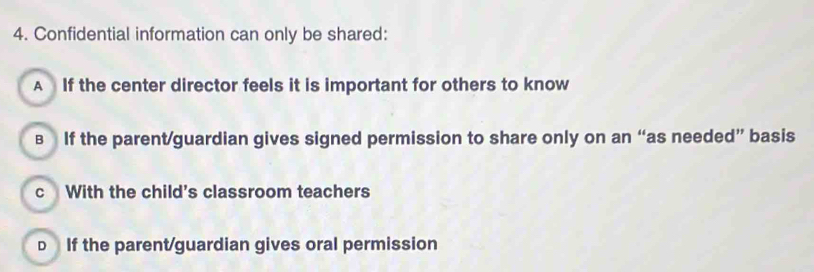 Confidential information can only be shared:
A If the center director feels it is important for others to know
в If the parent/guardian gives signed permission to share only on an “as needed” basis
c With the child's classroom teachers
D If the parent/guardian gives oral permission