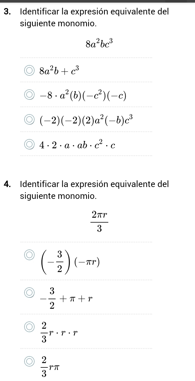 Identificar la expresión equivalente del
siguiente monomio.
8a^2bc^3
8a^2b+c^3
-8· a^2(b)(-c^2)(-c)
(-2)(-2)(2)a^2(-b)c^3
4· 2· a· ab· c^2· c
4. Identificar la expresión equivalente del
siguiente monomio.
 2π r/3 
(- 3/2 )(-π r)
- 3/2 +π +r
 2/3 r· r· r
 2/3 rπ