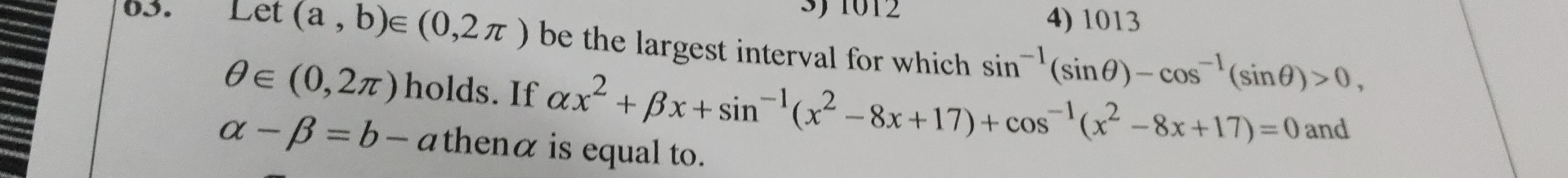 1012 4) 1013
03. Lêt (a,b)∈ (0,2π ) be the largest interval for which sin^(-1)(sin θ )-cos^(-1)(sin θ )>0,
θ ∈ (0,2π ) holds. If alpha x^2+beta x+sin^(-1)(x^2-8x+17)+cos^(-1)(x^2-8x+17)=0 and
alpha -beta =b-a thenα is equal to.