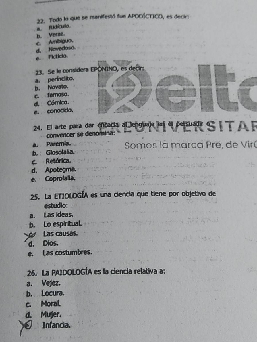 Todo lo que se manifestó fue APODÍCTICO, es decir:
a. Ridículo.
b. Veraz.
c. Ambiguo.
d. Novedoso.
e. Ficticio.
23. Se le consider
a. perínclito.
b. Novato.
c. famoso.
d. Cómico.
e. conocido.
24. El arte para dar eficacia al lenguaje en el persuadir o « T 
convencer se denomina:
a. Paremia. Somos la marca Pre, de Virú
b. Glosolalia.
c. Retórica.
d. Apotegma.
e. Coprolalia.
25. La ETIOLOGÍA es una ciencia que tiene por objetivo de
estudio:
a. Las ideas.
b. Lo espiritual.
Las causas.
d. Dios.
e. Las costumbres.
26. La PAIDOLOGÍA es la ciencia relativa a:
a. Vejez.
b. Locura.
c. Moral.
d. Mujer.
Infancia.