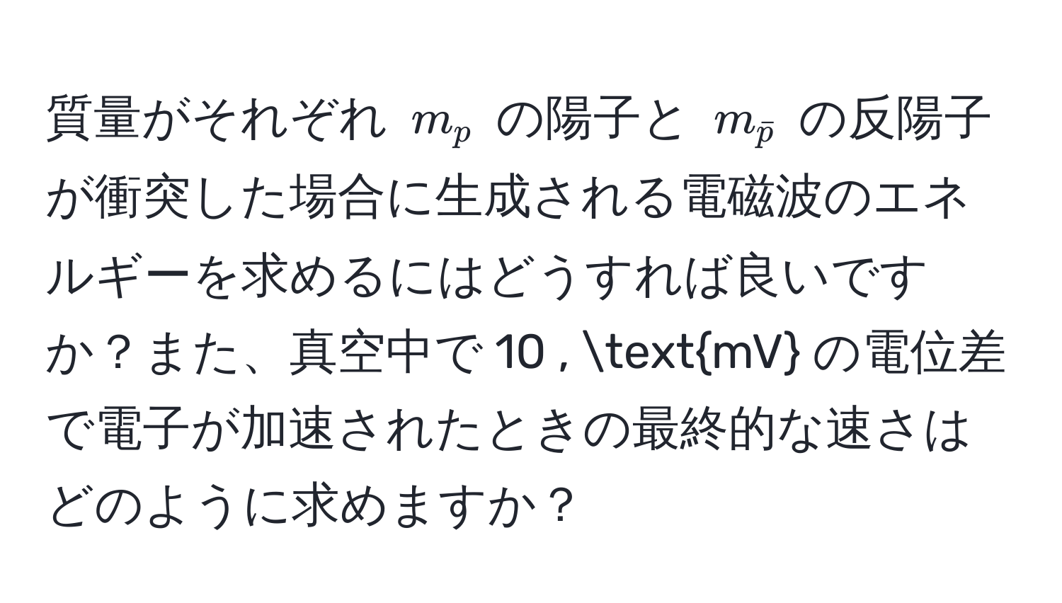 質量がそれぞれ $m_p$ の陽子と $m_barp$ の反陽子が衝突した場合に生成される電磁波のエネルギーを求めるにはどうすれば良いですか？また、真空中で 10 , mV の電位差で電子が加速されたときの最終的な速さはどのように求めますか？