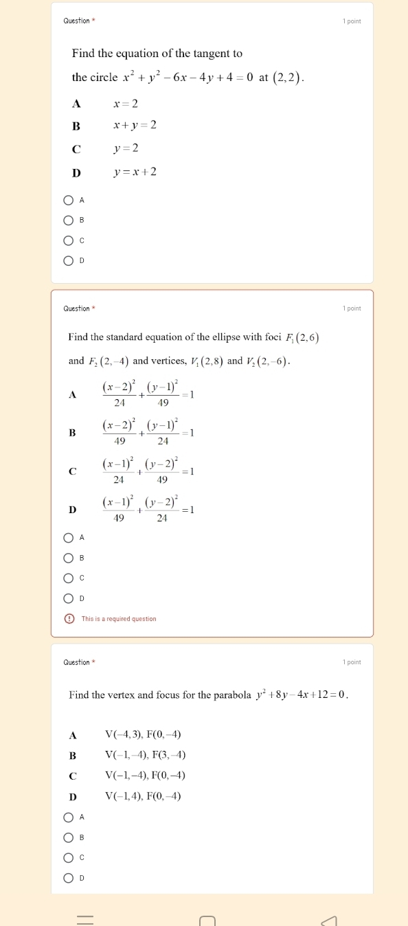 point
Find the equation of the tangent to
the circle x^2+y^2-6x-4y+4=0 at (2,2).
A x=2
B x+y=2
C y=2
D y=x+2
A
B
C
D
Question * 1 point
Find the standard equation of the ellipse with foci F_1(2,6)
and F_2(2,-4) and vertices, V_1(2,8) and V_2(2,-6).
A frac (x-2)^224+frac (y-1)^249=1
B frac (x-2)^249+frac (y-1)^224=1
C frac (x-1)^224+frac (y-2)^249=1
D frac (x-1)^249+frac (y-2)^224=1
A
B
C
D
This is a required question
Question 1 point
Find the vertex and focus for the parabola y^2+8y-4x+12=0.
A V(-4,3), F(0,-4)
B V(-1,-4), F(3,-4)
C V(-1,-4), F(0,-4)
D V(-1,4), F(0,-4)
A
B
C
D
—