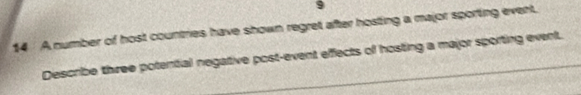 9 
14 A number of host countries have shown regret after hosting a major sporting event. 
Describe three potential negative post-event effects of hosting a major sporting event.