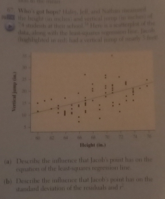 to te m e 
67. Who's got hops? Hafey, Jeff, and Nathan mesarred 
the height (in inches) and vertical jomp (in menes) of
74 students at their school ' Here is a scalterplor of the 
data, along with the least-squaes regression line, facob 
(highlighted in red) had a vertical jump of nearly 3 feet! 
(a) Describe the influence that Jacob's point has on the 
equation of the least-squares regression line. 
(b) Describe the influence that Jacob's point has on the 
standard deviation of the residuals and r^2