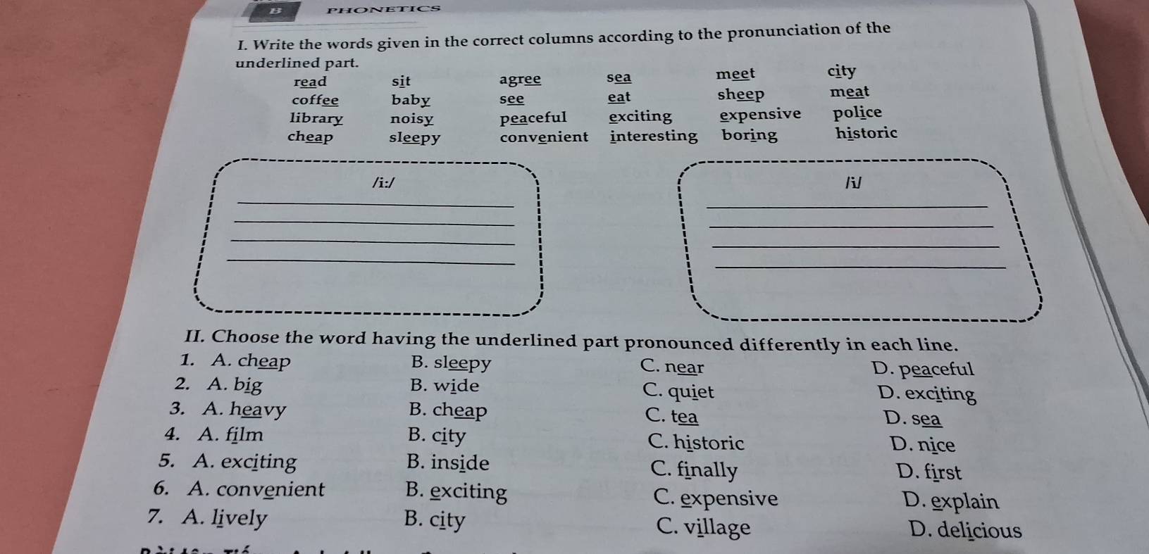 Write the words given in the correct columns according to the pronunciation of the
underlined part.
read sit agree sea meet city
coffee baby see eat sheep meat
library noisy peaceful exciting expensive police
cheap sleepy convenient interesting boring historic
/i:/ /
_
_
_
_
_
_
_
_
II. Choose the word having the underlined part pronounced differently in each line.
1. A. cheap B. sleepy C. near D. peaceful
2. A. big B. wide C. quiet
D. exciting
3. A. heavy B. cheap D. sea
C. tea
4. A. fjlm B. city C. historic D. nice
5. A. exciting B. inside C. finally D. first
6. A. convenient B. exciting C. expensive D. explain
7. A. lively B. city C. village D. delicious