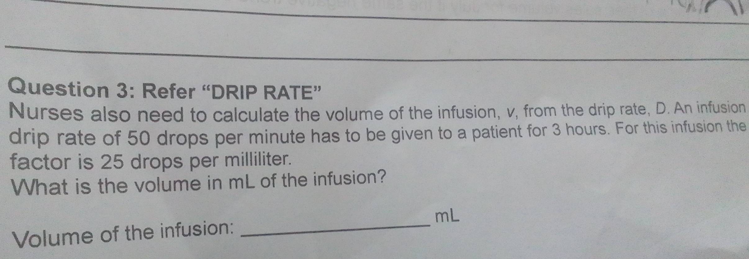 Refer “DRIP RATE” 
Nurses also need to calculate the volume of the infusion, v, from the drip rate, D. An infusion 
drip rate of 50 drops per minute has to be given to a patient for 3 hours. For this infusion the 
factor is 25 drops per milliliter. 
What is the volume in mL of the infusion?
mL
Volume of the infusion:_