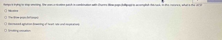 Kenya is trying to stop smoking. She uses a nicotine patch in combination with Charms Blow-pops (lollipop) to accomplish this task. In this instance, what is the UCS?
Nicotine
The Blow-pops (lollipops)
Decreased agitation (lowering of heart rate and respiration)
Smoking cessation