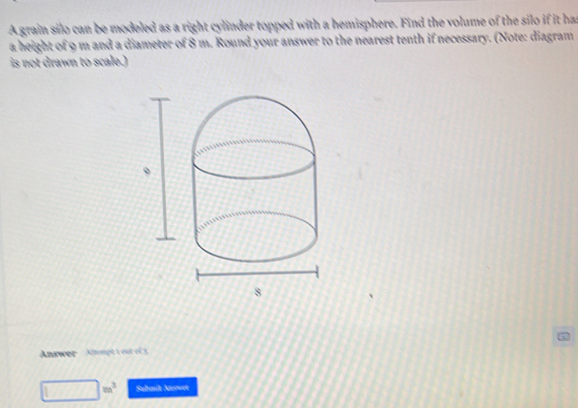 A grain silo can be modeled as a right cylinder topped with a hemisphere. Find the volume of the silo if it has 
a height of 9 m and a diameter of 8 m. Round your answer to the nearest tenth if necessary. (Note: diagram 
is not drawn to scale.) 
Answer Altempt 1 out of 3
|m^3 Submit Answer