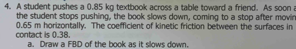 A student pushes a 0.85 kg textbook across a table toward a friend. As soon a 
the student stops pushing, the book slows down, coming to a stop after movin
0.65 m horizontally. The coefficient of kinetic friction between the surfaces in 
contact is 0.38. 
a. Draw a FBD of the book as it slows down.