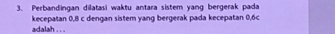 Perbandingan dilatasi waktu antara sistem yang bergerak pada 
kecepatan 0, 8 c dengan sistem yang bergerak pada kecepatan 0, 6c
adalah . . .