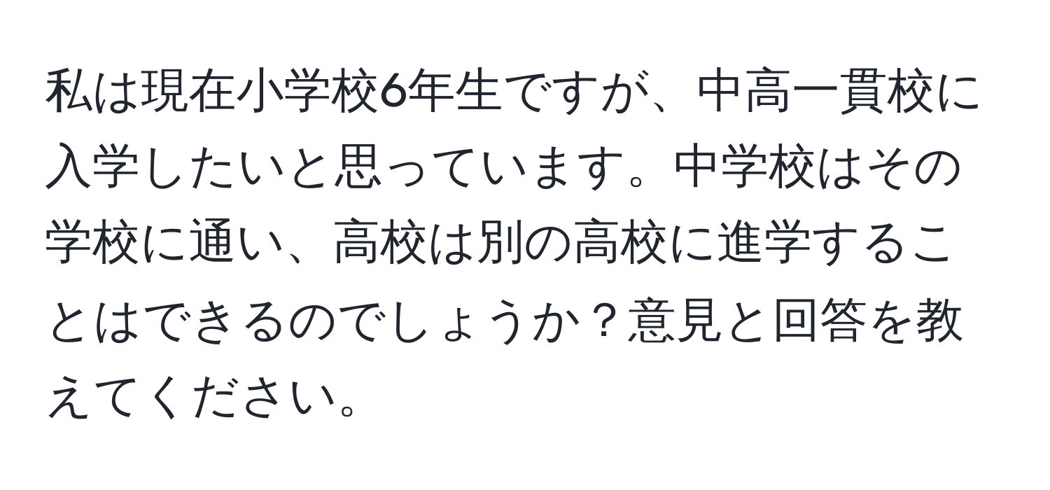 私は現在小学校6年生ですが、中高一貫校に入学したいと思っています。中学校はその学校に通い、高校は別の高校に進学することはできるのでしょうか？意見と回答を教えてください。