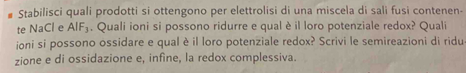 Stabilisci quali prodotti si ottengono per elettrolisi di una miscela di sali fusi contenen- 
te NaCl e AIF_3. Quali ioni si possono ridurre e qualè il loro potenziale redox? Quali 
ioni si possono ossidare e qual è il loro potenziale redox? Scrivi le semireazioni di ridu. 
zione e di ossidazione e, infine, la redox complessiva.