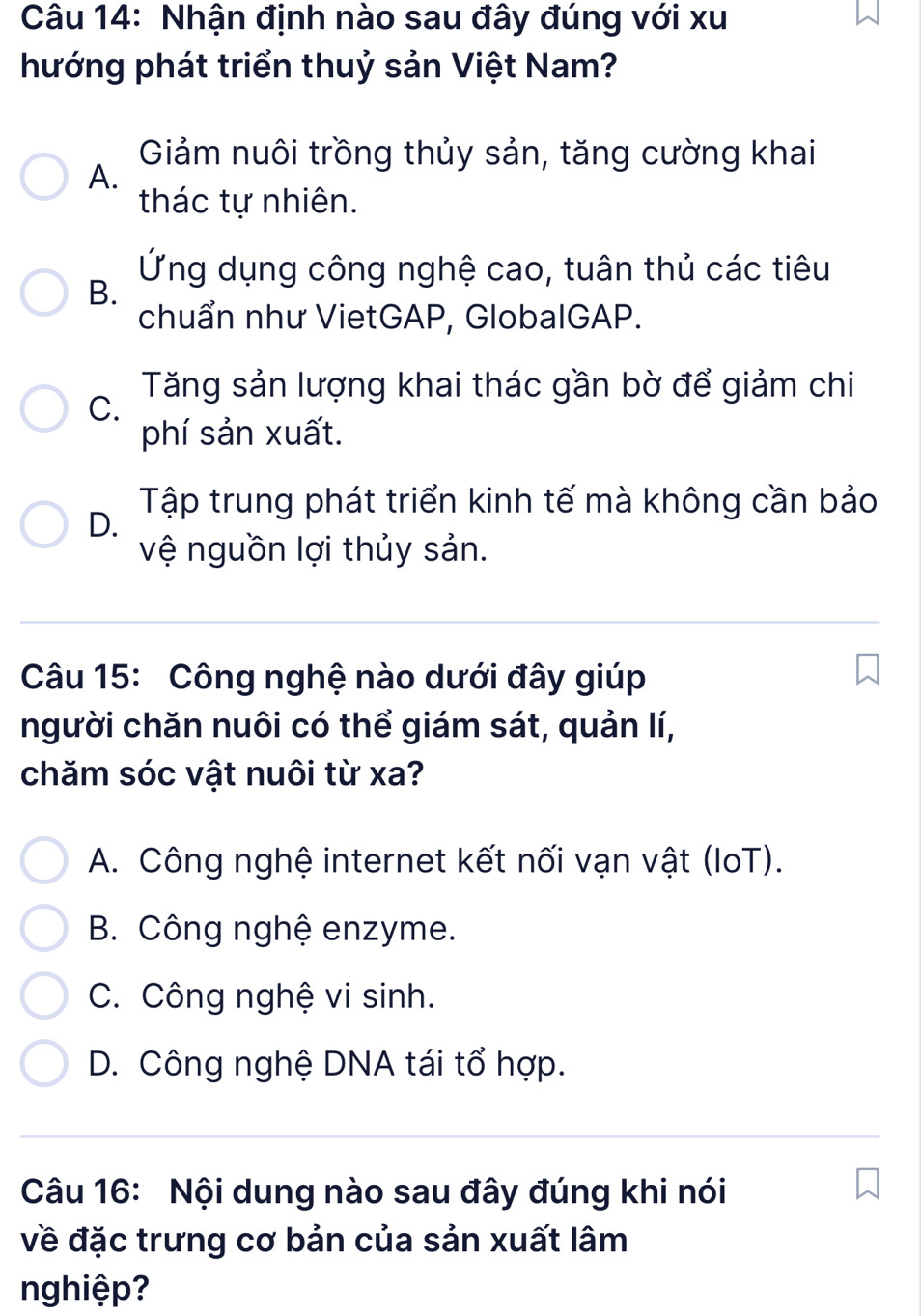 Nhận định nào sau đây đúng với xu
hướng phát triển thuỷ sản Việt Nam?
Giảm nuôi trồng thủy sản, tăng cường khai
A.
thác tự nhiên.
Ứng dụng công nghệ cao, tuân thủ các tiêu
B.
chuẩn như VietGAP, GlobalGAP.
Tăng sản lượng khai thác gần bờ để giảm chi
C.
phí sản xuất.
Tập trung phát triển kinh tế mà không cần bảo
D.
vệ nguồn lợi thủy sản.
Câu 15: Công nghệ nào dưới đây giúp
người chăn nuôi có thể giám sát, quản lí,
chăm sóc vật nuôi từ xa?
A. Công nghệ internet kết nối vạn vật (IoT).
B. Công nghệ enzyme.
C. Công nghệ vi sinh.
D. Công nghệ DNA tái tổ hợp.
Câu 16: Nội dung nào sau đây đúng khi nói
về đặc trưng cơ bản của sản xuất lâm
nghiệp?