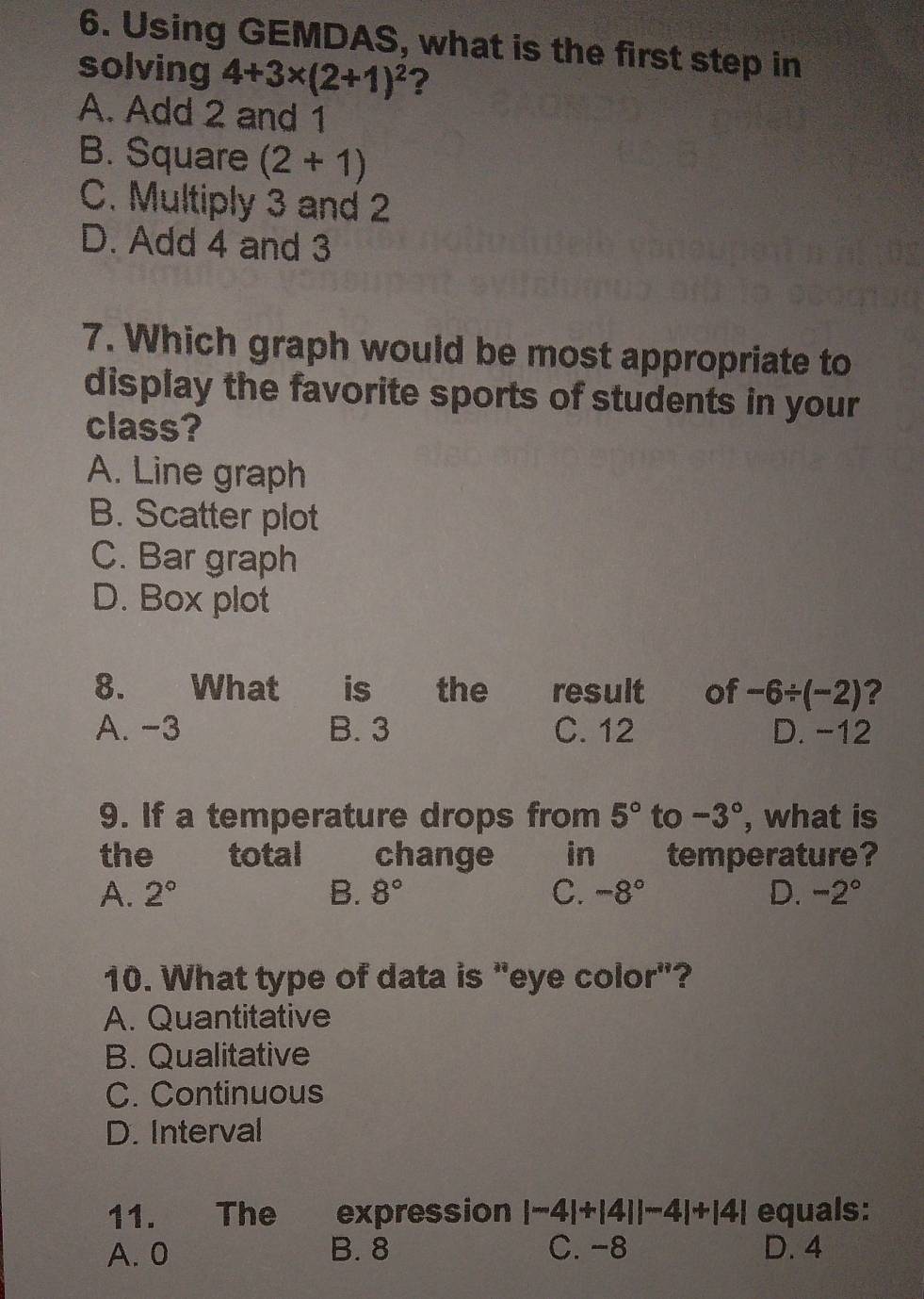 Using GEMDAS, what is the first step in
solving 4+3* (2+1)^2 ?
A. Add 2 and 1
B. Square (2+1)
C. Multiply 3 and 2
D. Add 4 and 3
7. Which graph would be most appropriate to
display the favorite sports of students in your
class?
A. Line graph
B. Scatter plot
C. Bar graph
D. Box plot
8. What is the result of -6/ (-2) ?
A. -3 B. 3 C. 12 D. -12
9. If a temperature drops from 5° to -3° , what is
the total change in temperature?
A. 2° B. 8° C. -8° D. -2°
10. What type of data is "eye color"?
A. Quantitative
B. Qualitative
C. Continuous
D. Interval
11. The expression |-4|+|4||-4|+|4| equals:
A. 0 B. 8 C. -8 D. 4