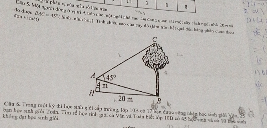 15 3 8 8
ừ lừ phân vị của mẫu số liệu trên.
đo được BAC=45°
Câu 5. Một người đứng ở vị trí A trên nóc một ngôi nhà cao 4m đang quan sát một cây cách ngôi nhà 20m và
đơn vị mét) ( hình minh hoạ). Tính chiều cao của cây đó (làm tròn kết quá đến hàng phần chục theo
Câu 6. Trong một kỳ thi học sinh giỏi cấp trường, lớp 10B có 17 bạn được công nhận học sinh giỏi Văn, 25
bạn học sinh giỏi Toán. Tìm số học sinh giỏi cả Văn và Toán biết lớp 10B có 45 học sinh và có 10 học sinh
không đạt học sinh giỏi.