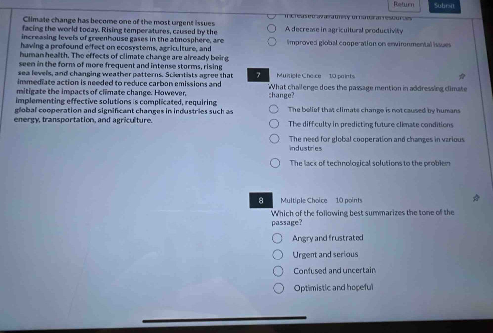 Return Submit
increased avanabmity of natural resources
Climate change has become one of the most urgent issues
facing the world today. Rising temperatures, caused by the A decrease in agricultural productivity
increasing levels of greenhouse gases in the atmosphere, are Improved global cooperation on environmental issues
having a profound effect on ecosystems, agriculture, and
human health. The effects of climate change are already being
seen in the form of more frequent and intense storms, rising
sea levels, and changing weather patterns. Scientists agree that 7 Multiple Choice 10 points
immediate action is needed to reduce carbon emissions and What challenge does the passage mention in addressing climate
mitigate the impacts of climate change. However, change?
implementing effective solutions is complicated, requiring
global cooperation and signifcant changes in industries such as The belief that climate change is not caused by humans
energy, transportation, and agriculture. The difficulty in predicting future climate conditions
The need for global cooperation and changes in various
industries
The lack of technological solutions to the problem
8 Multiple Choice 10 points
Which of the following best summarizes the tone of the
passage?
Angry and frustrated
Urgent and serious
Confused and uncertain
Optimistic and hopeful