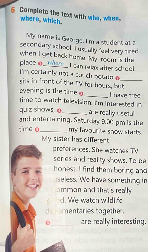 Complete the text with who, when, 
where, which. 
My name is George. I'm a student at a 
secondary school. I usually feel very tired 
when I get back home. My room is the 
place o_ I can relax after school. 
I'm certainly not a couch potato ● 
sits in front of the TV for hours, but_ 
evening is the time o_ I have free 
time to watch television. I’m interested in 
quiz shows, o_ are really useful 
and entertaining. Saturday 9.00 pm is the 
time o_ my favourite show starts. 
My sister has different 
preferences. She watches TV 
series and reality shows. To be 
honest, I find them boring and 
seless. We have something in 
ommon and that's really 
d. We watch wildlife 
documentaries together, 
6_ are really interesting.