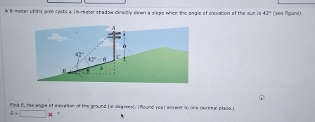 A B-meter utility pole casts a 16-meter shadow directly down a slope when the angle of elevation of the sun is 42° (see figure).
Find 6, the angle of elevation of the ground (in degrees). (Round your answer to one decimal place.)
^circ =□ * 。