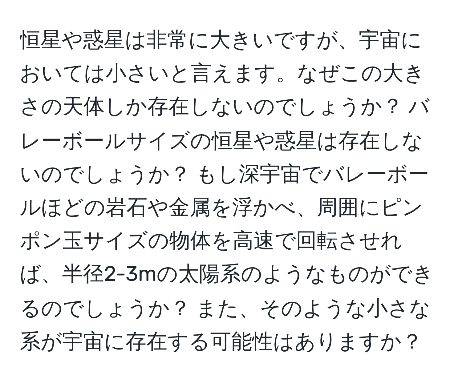 恒星や惑星は非常に大きいですが、宇宙においては小さいと言えます。なぜこの大きさの天体しか存在しないのでしょうか？ バレーボールサイズの恒星や惑星は存在しないのでしょうか？ もし深宇宙でバレーボールほどの岩石や金属を浮かべ、周囲にピンポン玉サイズの物体を高速で回転させれば、半径2-3mの太陽系のようなものができるのでしょうか？ また、そのような小さな系が宇宙に存在する可能性はありますか？