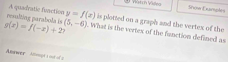 Watch Video Show Examples 
A quadratic function y=f(x) is plotted on a graph and the vertex of the
g(x)=f(-x)+2 2 
resulting parabola is (5,-6). What is the vertex of the function defined as 
Answer Attempt 1 out of 2