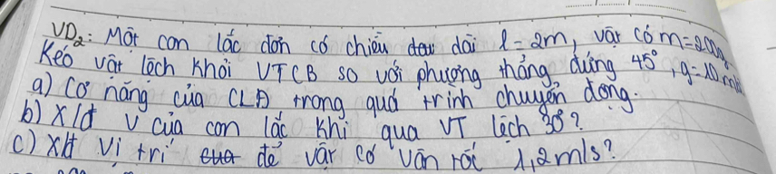 VD_2 :Mot can lác don có chién dai l=2m vaār C6 m=20h
Kee vat lech khoi VTCB so vǒi phuong tháng dìng 45°, g=10
a) co náng cua CLA mrong guó trinh chagen dong 
b)xld v cua con 10^5c Khi qua vT lech 38? 
()xH Vì tri de vár có ván rái hamls?