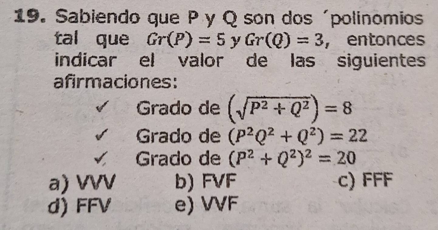 Sabiendo que Py Q son dos ´polinomios
tal que Gr(P)=5 y Gr(Q)=3 , entonces
indicar el valor de las siguientes
afirmaciones:
Grado de (sqrt(P^2+Q^2))=8
Grado de (P^2Q^2+Q^2)=22
Grado de (P^2+Q^2)^2=20
a) VVV b) FVF c) FFF
d) FFV e) VVF