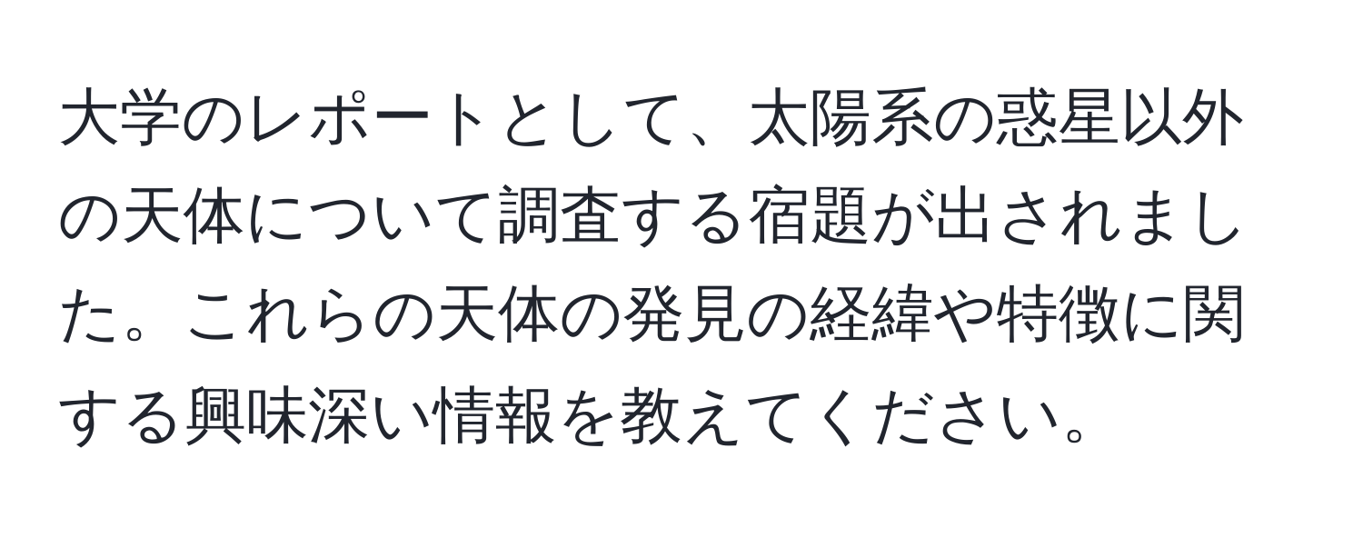 大学のレポートとして、太陽系の惑星以外の天体について調査する宿題が出されました。これらの天体の発見の経緯や特徴に関する興味深い情報を教えてください。