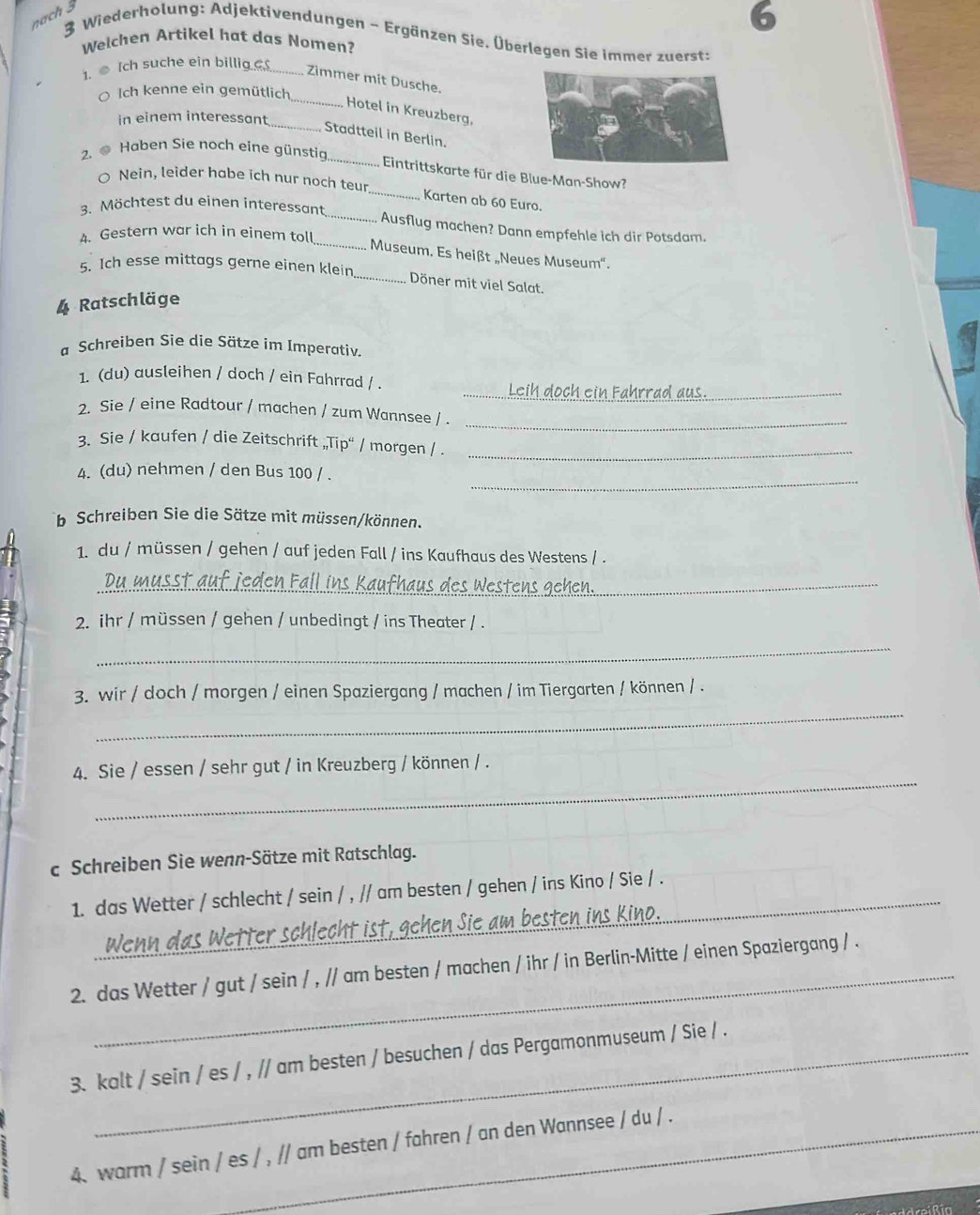 nach 3
3 Wiederholung: Adjektivendungen ~ Ergänzen Sie. Überlegen Sie immer zuerst:
Welchen Artikel hat das Nomen?
1. ●[ch suche ein billig _
Zimmer mit Dusche.
O Ich kenne ein gemütlich
_
_
Hotel in Kreuzberg,
in einem interessant
Stadtteil in Berlin.
_
2. ● Haben Sie noch eine günstia
Eintrittskarte für die Blue-Man-Show?
O Nein, leider habe ich nur noch teur _Karten ab 60 Euro.
3. Möchtest du einen interessant _Ausflug machen? Dann empfehle ich dir Potsdam.
4. Gestern war ich in einem toll
_Museum. Es heißt „Neues Museum''.
5. Ich esse mittags gerne einen klein
_Döner mit viel Salat.
Ratschläge
a Schreiben Sie die Sätze im Imperativ.
1. (du) ausleihen / doch / ein Fahrrad / . _och ein ahrrad aus_
2. Sie / eine Radtour / machen / zum Wannsee / ._
3. Sie / kaufen / die Zeitschrift „Tip“ / morgen / ._
_
4. (du) nehmen / den Bus 100 / .
b Schreiben Sie die Sätze mit müssen/können.
1. du / müssen / gehen / auf jeden Fall / ins Kaufhaus des Westens / .
_
2. ihr / müssen / gehen / unbedingt / ins Theater / .
_
_
3. wir / doch / morgen / einen Spaziergang / machen / im Tiergarten / können / .
_
4. Sie / essen / sehr gut / in Kreuzberg / können / .
c Schreiben Sie wenn-Sätze mit Ratschlag.
1. das Wetter / schlecht / sein / , // am besten / gehen / ins Kino / Sie / .
_
2. das Wetter / gut / sein / , // am besten / machen / ihr / in Berlin-Mitte / einen Spaziergang / .
3. kalt / sein / es / , // am besten / besuchen / das Pergamonmuseum / Sie / .
4. warm / sein / es / , // am besten / fahren / an den Wannsee / du / .