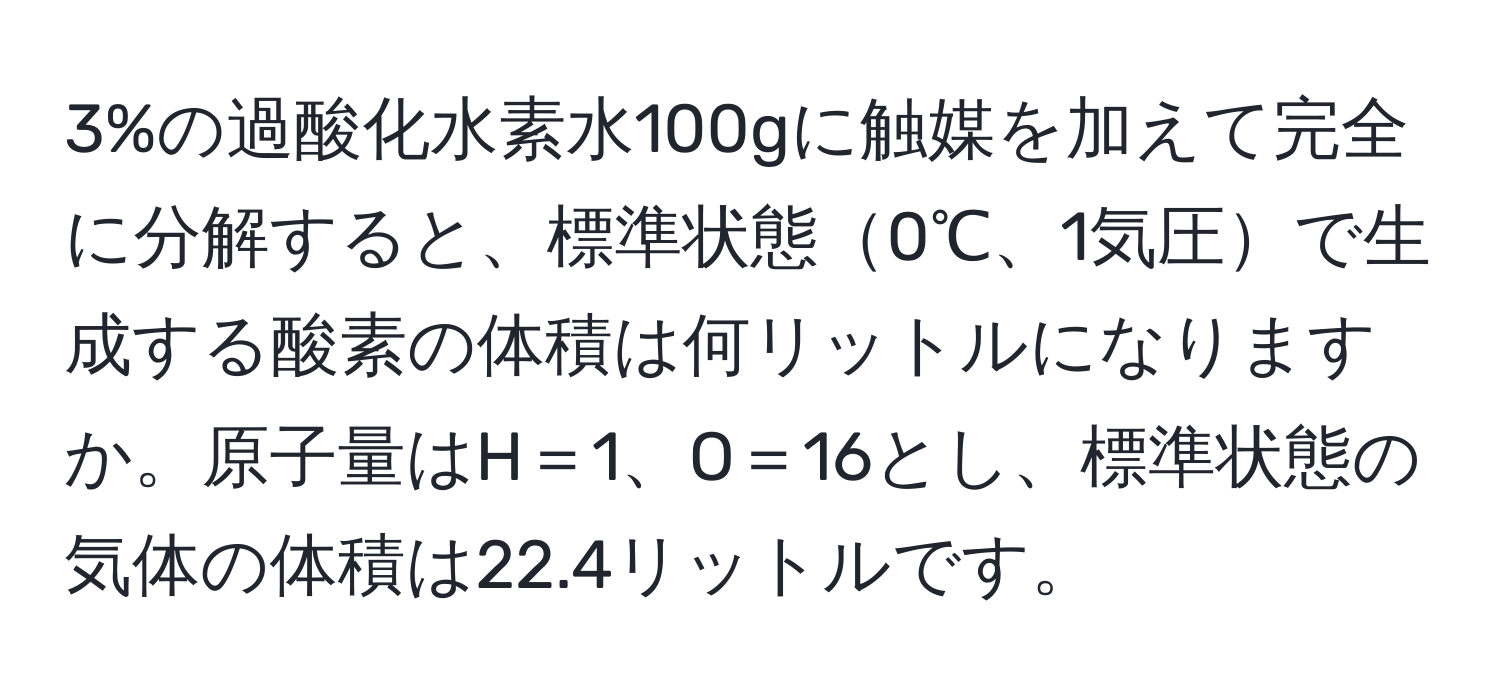 3%の過酸化水素水100gに触媒を加えて完全に分解すると、標準状態0℃、1気圧で生成する酸素の体積は何リットルになりますか。原子量はH＝1、O＝16とし、標準状態の気体の体積は22.4リットルです。