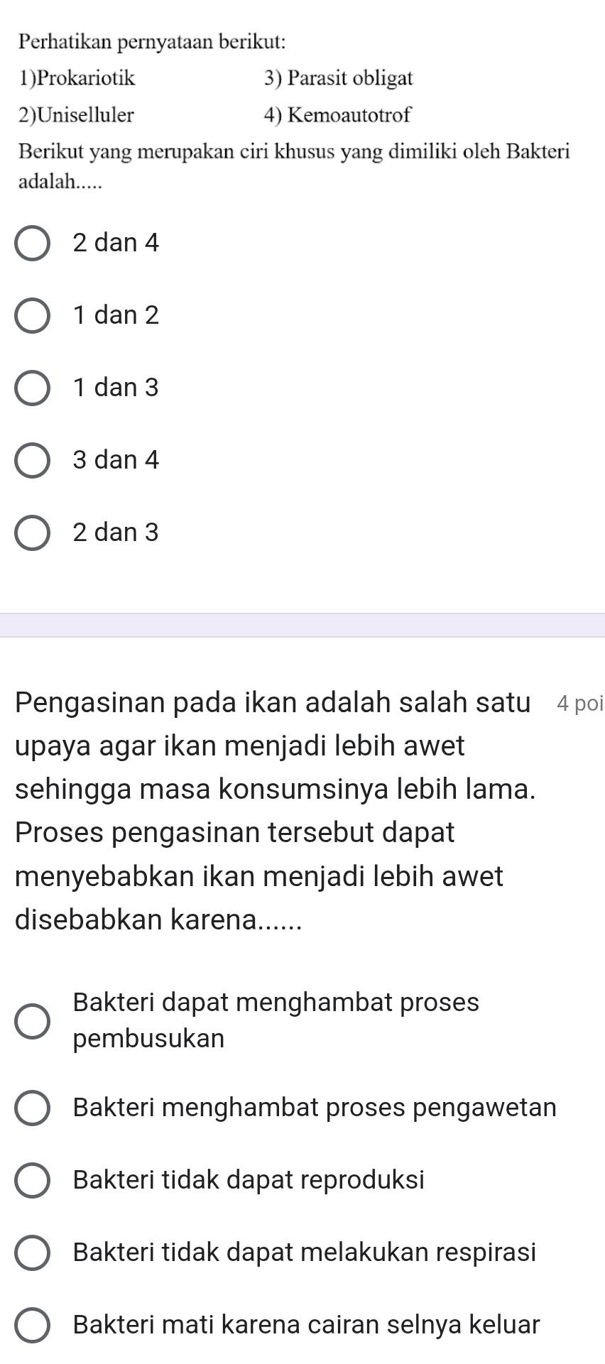 Perhatikan pernyataan berikut:
1)Prokariotik 3) Parasit obligat
2)Uniselluler 4) Kemoautotrof
Berikut yang merupakan ciri khusus yang dimiliki oleh Bakteri
adalah.....
2 dan 4
1 dan 2
1 dan 3
3 dan 4
2 dan 3
Pengasinan pada ikan adalah salah satu 4 poi
upaya agar ikan menjadi lebih awet
sehingga masa konsumsinya lebih lama.
Proses pengasinan tersebut dapat
menyebabkan ikan menjadi lebih awet
disebabkan karena......
Bakteri dapat menghambat proses
pembusukan
Bakteri menghambat proses pengawetan
Bakteri tidak dapat reproduksi
Bakteri tidak dapat melakukan respirasi
Bakteri mati karena cairan selnya keluar