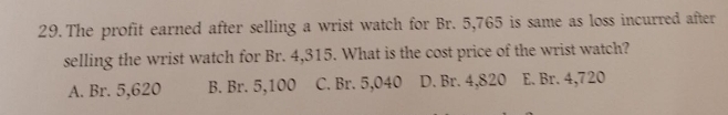 The profit earned after selling a wrist watch for Br. 5,765 is same as loss incurred after
selling the wrist watch for Br. 4,315. What is the cost price of the wrist watch?
A. Br. 5,620 B. Br. 5,100 C. Br. 5,040 D. Br. 4,820 E. Br. 4,720